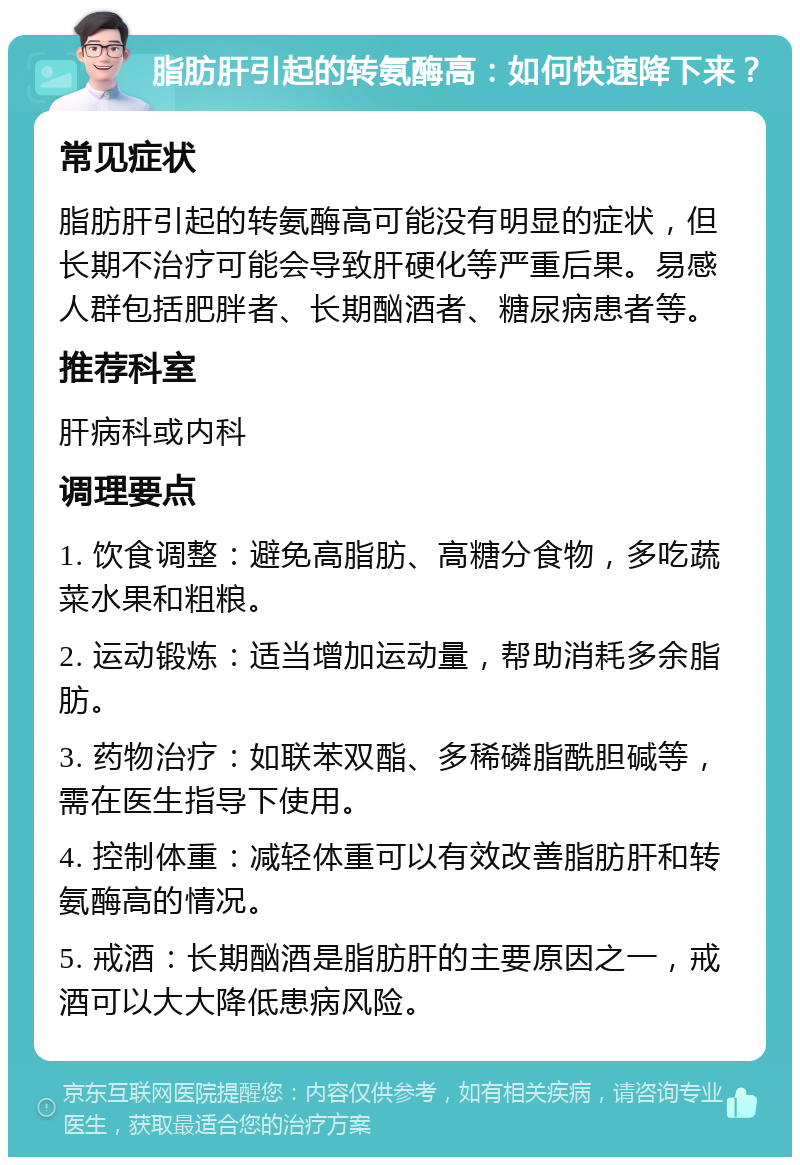 脂肪肝引起的转氨酶高：如何快速降下来？ 常见症状 脂肪肝引起的转氨酶高可能没有明显的症状，但长期不治疗可能会导致肝硬化等严重后果。易感人群包括肥胖者、长期酗酒者、糖尿病患者等。 推荐科室 肝病科或内科 调理要点 1. 饮食调整：避免高脂肪、高糖分食物，多吃蔬菜水果和粗粮。 2. 运动锻炼：适当增加运动量，帮助消耗多余脂肪。 3. 药物治疗：如联苯双酯、多稀磷脂酰胆碱等，需在医生指导下使用。 4. 控制体重：减轻体重可以有效改善脂肪肝和转氨酶高的情况。 5. 戒酒：长期酗酒是脂肪肝的主要原因之一，戒酒可以大大降低患病风险。