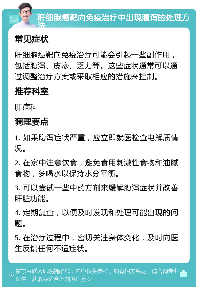 肝细胞癌靶向免疫治疗中出现腹泻的处理方法 常见症状 肝细胞癌靶向免疫治疗可能会引起一些副作用，包括腹泻、皮疹、乏力等。这些症状通常可以通过调整治疗方案或采取相应的措施来控制。 推荐科室 肝病科 调理要点 1. 如果腹泻症状严重，应立即就医检查电解质情况。 2. 在家中注意饮食，避免食用刺激性食物和油腻食物，多喝水以保持水分平衡。 3. 可以尝试一些中药方剂来缓解腹泻症状并改善肝脏功能。 4. 定期复查，以便及时发现和处理可能出现的问题。 5. 在治疗过程中，密切关注身体变化，及时向医生反馈任何不适症状。