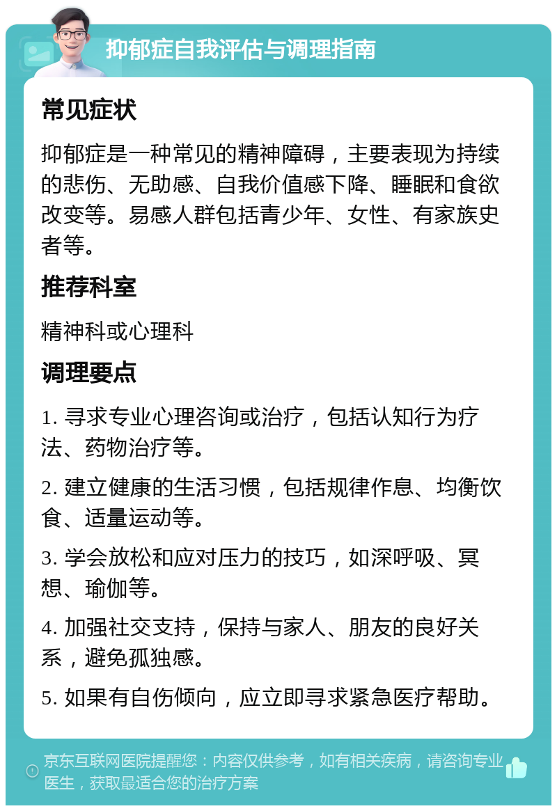 抑郁症自我评估与调理指南 常见症状 抑郁症是一种常见的精神障碍，主要表现为持续的悲伤、无助感、自我价值感下降、睡眠和食欲改变等。易感人群包括青少年、女性、有家族史者等。 推荐科室 精神科或心理科 调理要点 1. 寻求专业心理咨询或治疗，包括认知行为疗法、药物治疗等。 2. 建立健康的生活习惯，包括规律作息、均衡饮食、适量运动等。 3. 学会放松和应对压力的技巧，如深呼吸、冥想、瑜伽等。 4. 加强社交支持，保持与家人、朋友的良好关系，避免孤独感。 5. 如果有自伤倾向，应立即寻求紧急医疗帮助。