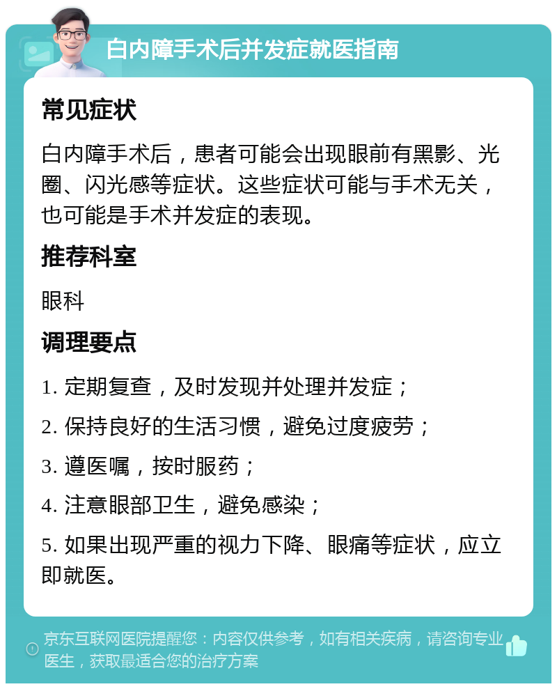 白内障手术后并发症就医指南 常见症状 白内障手术后，患者可能会出现眼前有黑影、光圈、闪光感等症状。这些症状可能与手术无关，也可能是手术并发症的表现。 推荐科室 眼科 调理要点 1. 定期复查，及时发现并处理并发症； 2. 保持良好的生活习惯，避免过度疲劳； 3. 遵医嘱，按时服药； 4. 注意眼部卫生，避免感染； 5. 如果出现严重的视力下降、眼痛等症状，应立即就医。