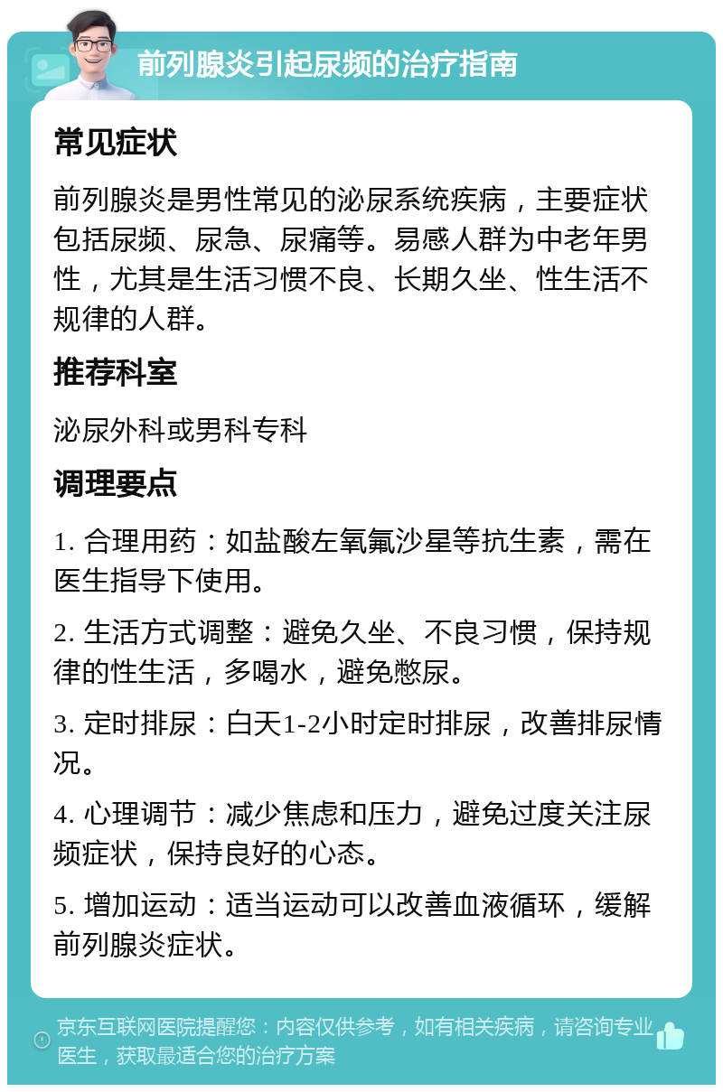 前列腺炎引起尿频的治疗指南 常见症状 前列腺炎是男性常见的泌尿系统疾病，主要症状包括尿频、尿急、尿痛等。易感人群为中老年男性，尤其是生活习惯不良、长期久坐、性生活不规律的人群。 推荐科室 泌尿外科或男科专科 调理要点 1. 合理用药：如盐酸左氧氟沙星等抗生素，需在医生指导下使用。 2. 生活方式调整：避免久坐、不良习惯，保持规律的性生活，多喝水，避免憋尿。 3. 定时排尿：白天1-2小时定时排尿，改善排尿情况。 4. 心理调节：减少焦虑和压力，避免过度关注尿频症状，保持良好的心态。 5. 增加运动：适当运动可以改善血液循环，缓解前列腺炎症状。