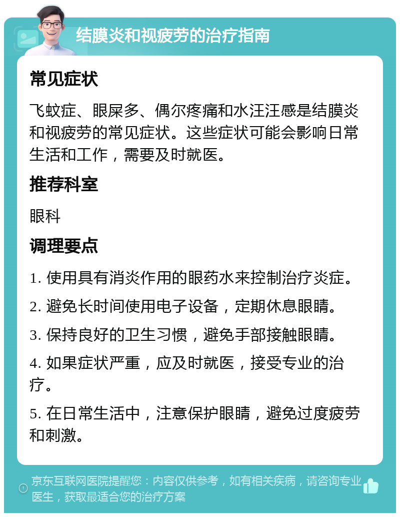 结膜炎和视疲劳的治疗指南 常见症状 飞蚊症、眼屎多、偶尔疼痛和水汪汪感是结膜炎和视疲劳的常见症状。这些症状可能会影响日常生活和工作，需要及时就医。 推荐科室 眼科 调理要点 1. 使用具有消炎作用的眼药水来控制治疗炎症。 2. 避免长时间使用电子设备，定期休息眼睛。 3. 保持良好的卫生习惯，避免手部接触眼睛。 4. 如果症状严重，应及时就医，接受专业的治疗。 5. 在日常生活中，注意保护眼睛，避免过度疲劳和刺激。