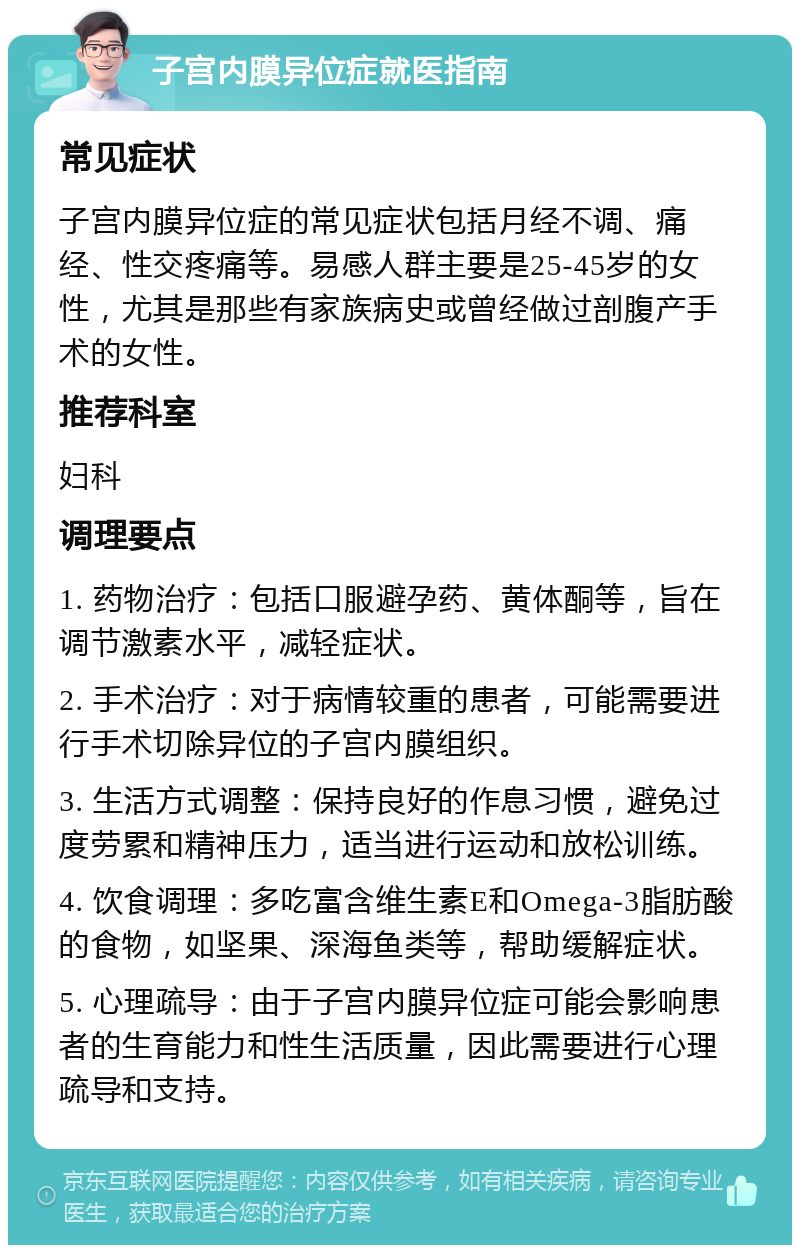 子宫内膜异位症就医指南 常见症状 子宫内膜异位症的常见症状包括月经不调、痛经、性交疼痛等。易感人群主要是25-45岁的女性，尤其是那些有家族病史或曾经做过剖腹产手术的女性。 推荐科室 妇科 调理要点 1. 药物治疗：包括口服避孕药、黄体酮等，旨在调节激素水平，减轻症状。 2. 手术治疗：对于病情较重的患者，可能需要进行手术切除异位的子宫内膜组织。 3. 生活方式调整：保持良好的作息习惯，避免过度劳累和精神压力，适当进行运动和放松训练。 4. 饮食调理：多吃富含维生素E和Omega-3脂肪酸的食物，如坚果、深海鱼类等，帮助缓解症状。 5. 心理疏导：由于子宫内膜异位症可能会影响患者的生育能力和性生活质量，因此需要进行心理疏导和支持。