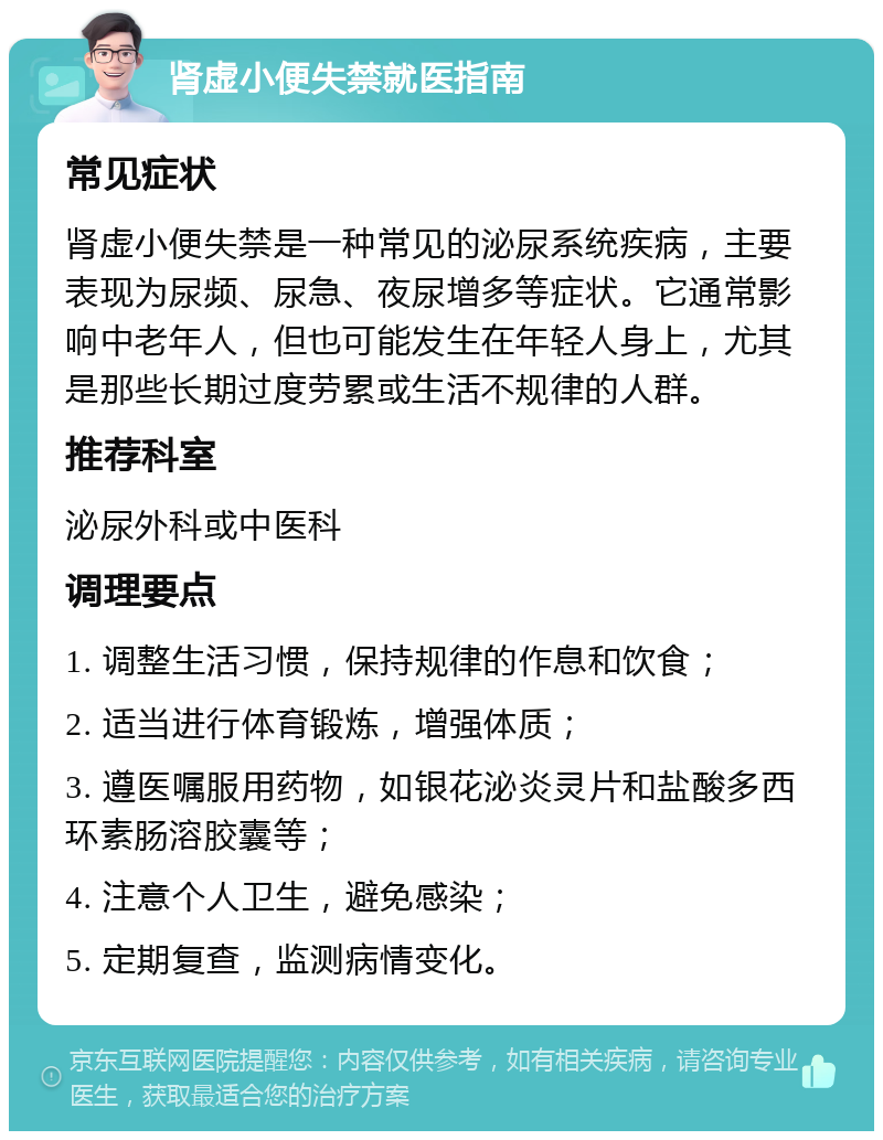 肾虚小便失禁就医指南 常见症状 肾虚小便失禁是一种常见的泌尿系统疾病，主要表现为尿频、尿急、夜尿增多等症状。它通常影响中老年人，但也可能发生在年轻人身上，尤其是那些长期过度劳累或生活不规律的人群。 推荐科室 泌尿外科或中医科 调理要点 1. 调整生活习惯，保持规律的作息和饮食； 2. 适当进行体育锻炼，增强体质； 3. 遵医嘱服用药物，如银花泌炎灵片和盐酸多西环素肠溶胶囊等； 4. 注意个人卫生，避免感染； 5. 定期复查，监测病情变化。