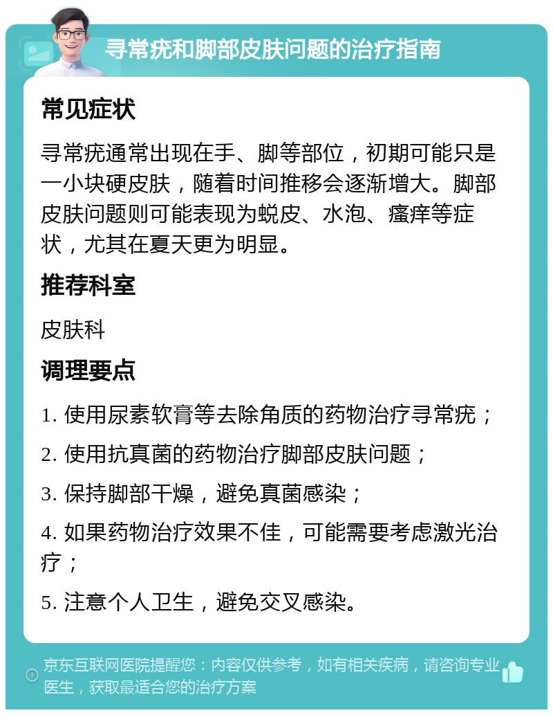 寻常疣和脚部皮肤问题的治疗指南 常见症状 寻常疣通常出现在手、脚等部位，初期可能只是一小块硬皮肤，随着时间推移会逐渐增大。脚部皮肤问题则可能表现为蜕皮、水泡、瘙痒等症状，尤其在夏天更为明显。 推荐科室 皮肤科 调理要点 1. 使用尿素软膏等去除角质的药物治疗寻常疣； 2. 使用抗真菌的药物治疗脚部皮肤问题； 3. 保持脚部干燥，避免真菌感染； 4. 如果药物治疗效果不佳，可能需要考虑激光治疗； 5. 注意个人卫生，避免交叉感染。