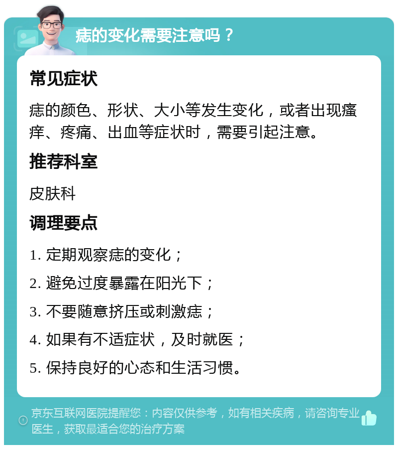 痣的变化需要注意吗？ 常见症状 痣的颜色、形状、大小等发生变化，或者出现瘙痒、疼痛、出血等症状时，需要引起注意。 推荐科室 皮肤科 调理要点 1. 定期观察痣的变化； 2. 避免过度暴露在阳光下； 3. 不要随意挤压或刺激痣； 4. 如果有不适症状，及时就医； 5. 保持良好的心态和生活习惯。