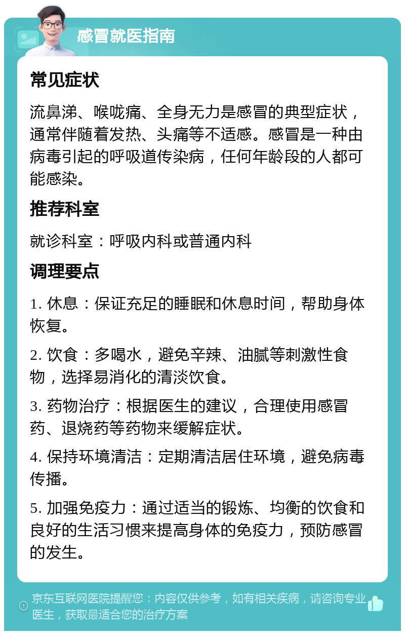 感冒就医指南 常见症状 流鼻涕、喉咙痛、全身无力是感冒的典型症状，通常伴随着发热、头痛等不适感。感冒是一种由病毒引起的呼吸道传染病，任何年龄段的人都可能感染。 推荐科室 就诊科室：呼吸内科或普通内科 调理要点 1. 休息：保证充足的睡眠和休息时间，帮助身体恢复。 2. 饮食：多喝水，避免辛辣、油腻等刺激性食物，选择易消化的清淡饮食。 3. 药物治疗：根据医生的建议，合理使用感冒药、退烧药等药物来缓解症状。 4. 保持环境清洁：定期清洁居住环境，避免病毒传播。 5. 加强免疫力：通过适当的锻炼、均衡的饮食和良好的生活习惯来提高身体的免疫力，预防感冒的发生。