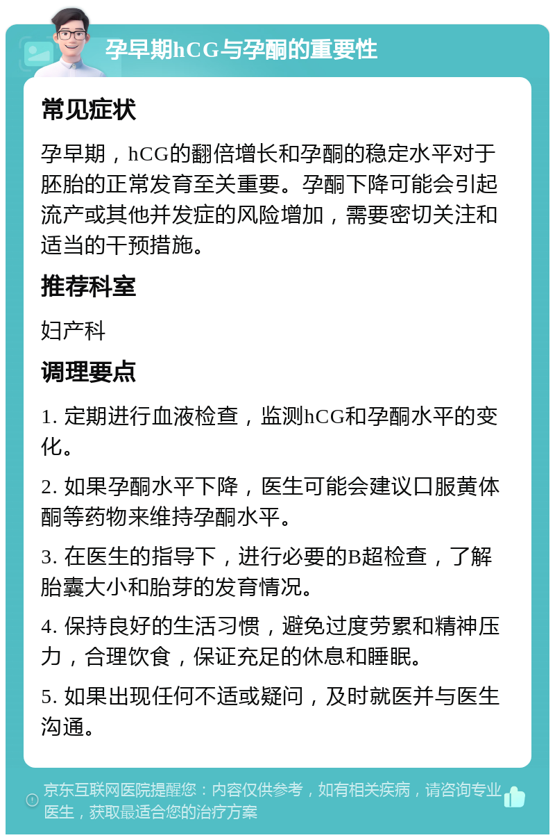 孕早期hCG与孕酮的重要性 常见症状 孕早期，hCG的翻倍增长和孕酮的稳定水平对于胚胎的正常发育至关重要。孕酮下降可能会引起流产或其他并发症的风险增加，需要密切关注和适当的干预措施。 推荐科室 妇产科 调理要点 1. 定期进行血液检查，监测hCG和孕酮水平的变化。 2. 如果孕酮水平下降，医生可能会建议口服黄体酮等药物来维持孕酮水平。 3. 在医生的指导下，进行必要的B超检查，了解胎囊大小和胎芽的发育情况。 4. 保持良好的生活习惯，避免过度劳累和精神压力，合理饮食，保证充足的休息和睡眠。 5. 如果出现任何不适或疑问，及时就医并与医生沟通。