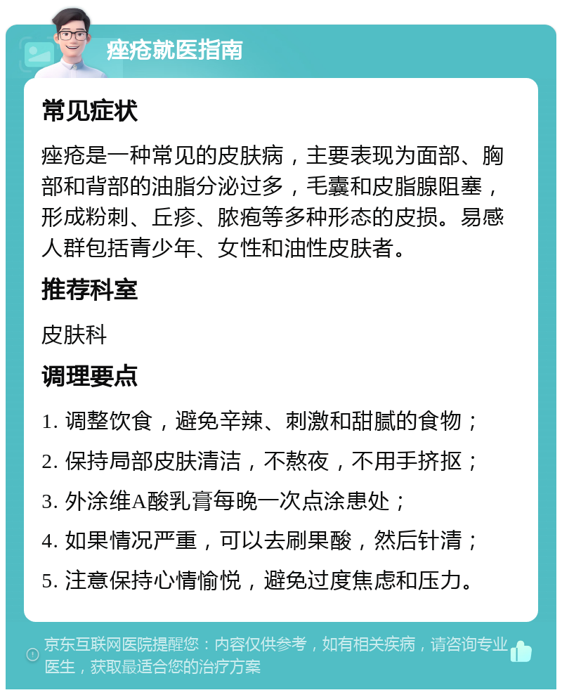 痤疮就医指南 常见症状 痤疮是一种常见的皮肤病，主要表现为面部、胸部和背部的油脂分泌过多，毛囊和皮脂腺阻塞，形成粉刺、丘疹、脓疱等多种形态的皮损。易感人群包括青少年、女性和油性皮肤者。 推荐科室 皮肤科 调理要点 1. 调整饮食，避免辛辣、刺激和甜腻的食物； 2. 保持局部皮肤清洁，不熬夜，不用手挤抠； 3. 外涂维A酸乳膏每晚一次点涂患处； 4. 如果情况严重，可以去刷果酸，然后针清； 5. 注意保持心情愉悦，避免过度焦虑和压力。