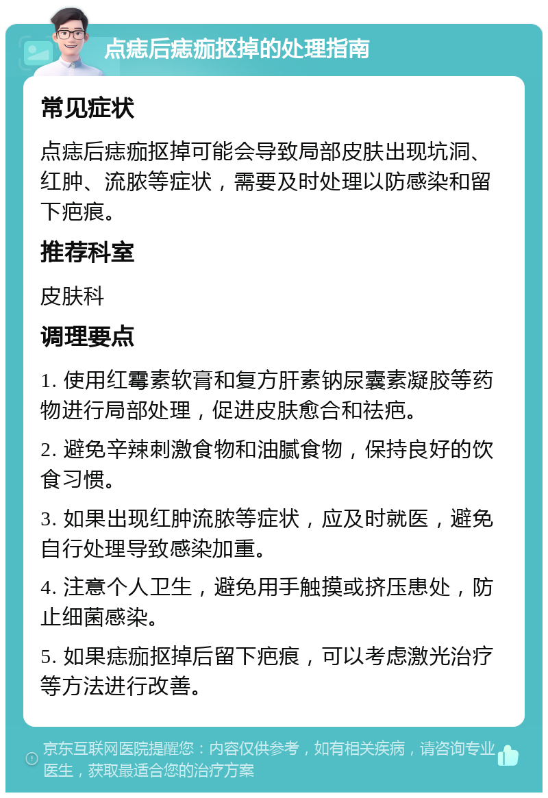 点痣后痣痂抠掉的处理指南 常见症状 点痣后痣痂抠掉可能会导致局部皮肤出现坑洞、红肿、流脓等症状，需要及时处理以防感染和留下疤痕。 推荐科室 皮肤科 调理要点 1. 使用红霉素软膏和复方肝素钠尿囊素凝胶等药物进行局部处理，促进皮肤愈合和祛疤。 2. 避免辛辣刺激食物和油腻食物，保持良好的饮食习惯。 3. 如果出现红肿流脓等症状，应及时就医，避免自行处理导致感染加重。 4. 注意个人卫生，避免用手触摸或挤压患处，防止细菌感染。 5. 如果痣痂抠掉后留下疤痕，可以考虑激光治疗等方法进行改善。