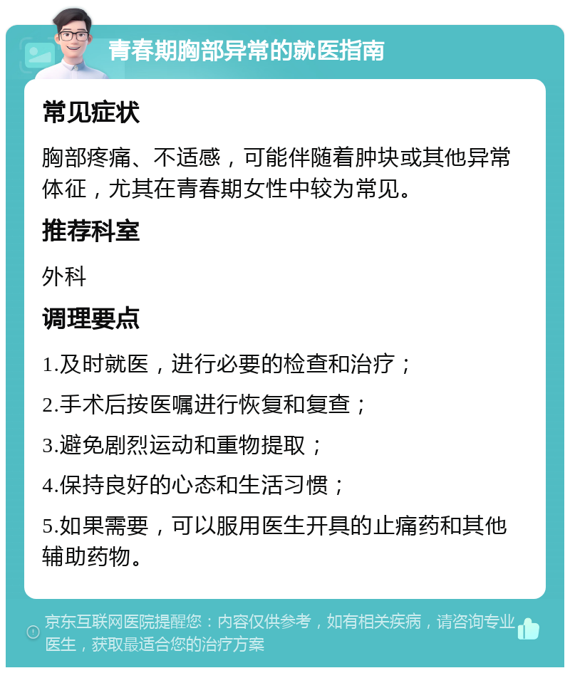 青春期胸部异常的就医指南 常见症状 胸部疼痛、不适感，可能伴随着肿块或其他异常体征，尤其在青春期女性中较为常见。 推荐科室 外科 调理要点 1.及时就医，进行必要的检查和治疗； 2.手术后按医嘱进行恢复和复查； 3.避免剧烈运动和重物提取； 4.保持良好的心态和生活习惯； 5.如果需要，可以服用医生开具的止痛药和其他辅助药物。