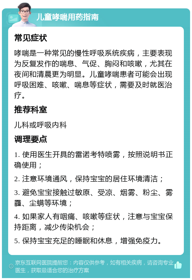 儿童哮喘用药指南 常见症状 哮喘是一种常见的慢性呼吸系统疾病，主要表现为反复发作的喘息、气促、胸闷和咳嗽，尤其在夜间和清晨更为明显。儿童哮喘患者可能会出现呼吸困难、咳嗽、喘息等症状，需要及时就医治疗。 推荐科室 儿科或呼吸内科 调理要点 1. 使用医生开具的雷诺考特喷雾，按照说明书正确使用； 2. 注意环境通风，保持宝宝的居住环境清洁； 3. 避免宝宝接触过敏原、受凉、烟雾、粉尘、雾霾、尘螨等环境； 4. 如果家人有咽痛、咳嗽等症状，注意与宝宝保持距离，减少传染机会； 5. 保持宝宝充足的睡眠和休息，增强免疫力。