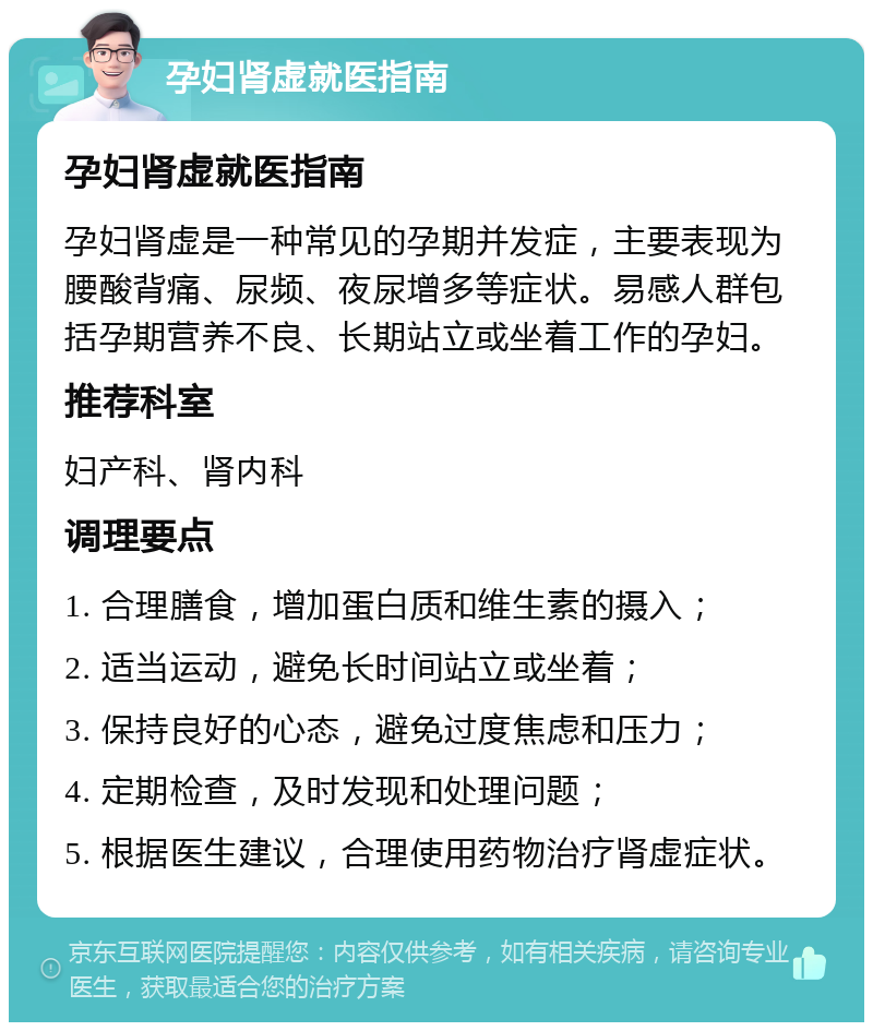 孕妇肾虚就医指南 孕妇肾虚就医指南 孕妇肾虚是一种常见的孕期并发症，主要表现为腰酸背痛、尿频、夜尿增多等症状。易感人群包括孕期营养不良、长期站立或坐着工作的孕妇。 推荐科室 妇产科、肾内科 调理要点 1. 合理膳食，增加蛋白质和维生素的摄入； 2. 适当运动，避免长时间站立或坐着； 3. 保持良好的心态，避免过度焦虑和压力； 4. 定期检查，及时发现和处理问题； 5. 根据医生建议，合理使用药物治疗肾虚症状。