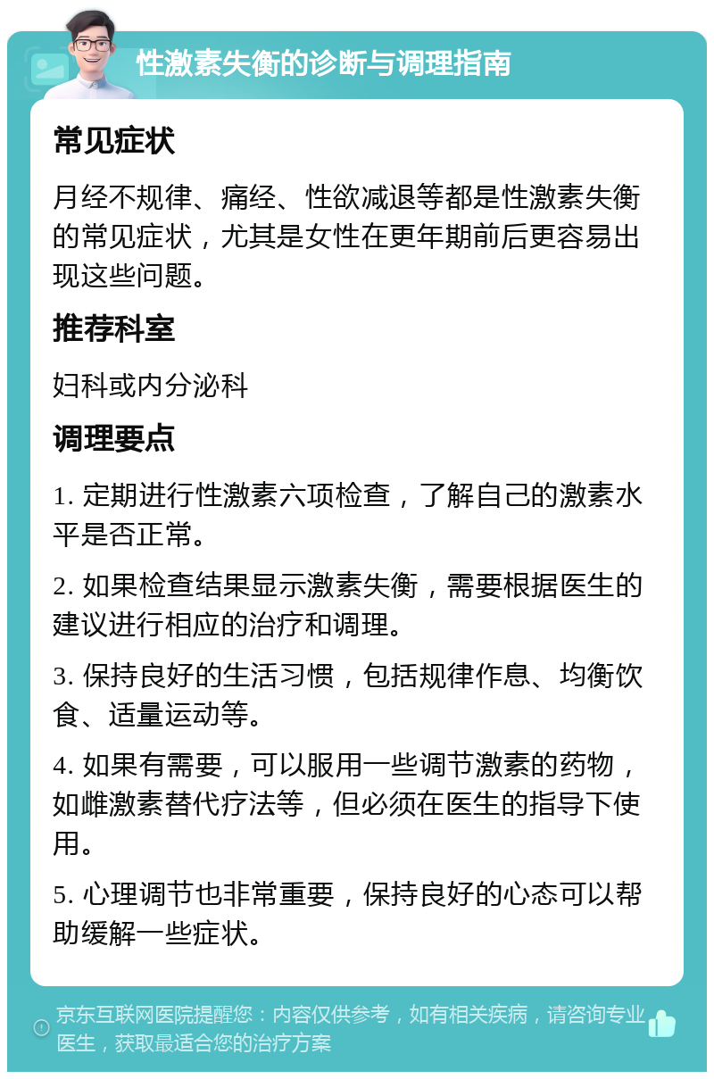 性激素失衡的诊断与调理指南 常见症状 月经不规律、痛经、性欲减退等都是性激素失衡的常见症状，尤其是女性在更年期前后更容易出现这些问题。 推荐科室 妇科或内分泌科 调理要点 1. 定期进行性激素六项检查，了解自己的激素水平是否正常。 2. 如果检查结果显示激素失衡，需要根据医生的建议进行相应的治疗和调理。 3. 保持良好的生活习惯，包括规律作息、均衡饮食、适量运动等。 4. 如果有需要，可以服用一些调节激素的药物，如雌激素替代疗法等，但必须在医生的指导下使用。 5. 心理调节也非常重要，保持良好的心态可以帮助缓解一些症状。