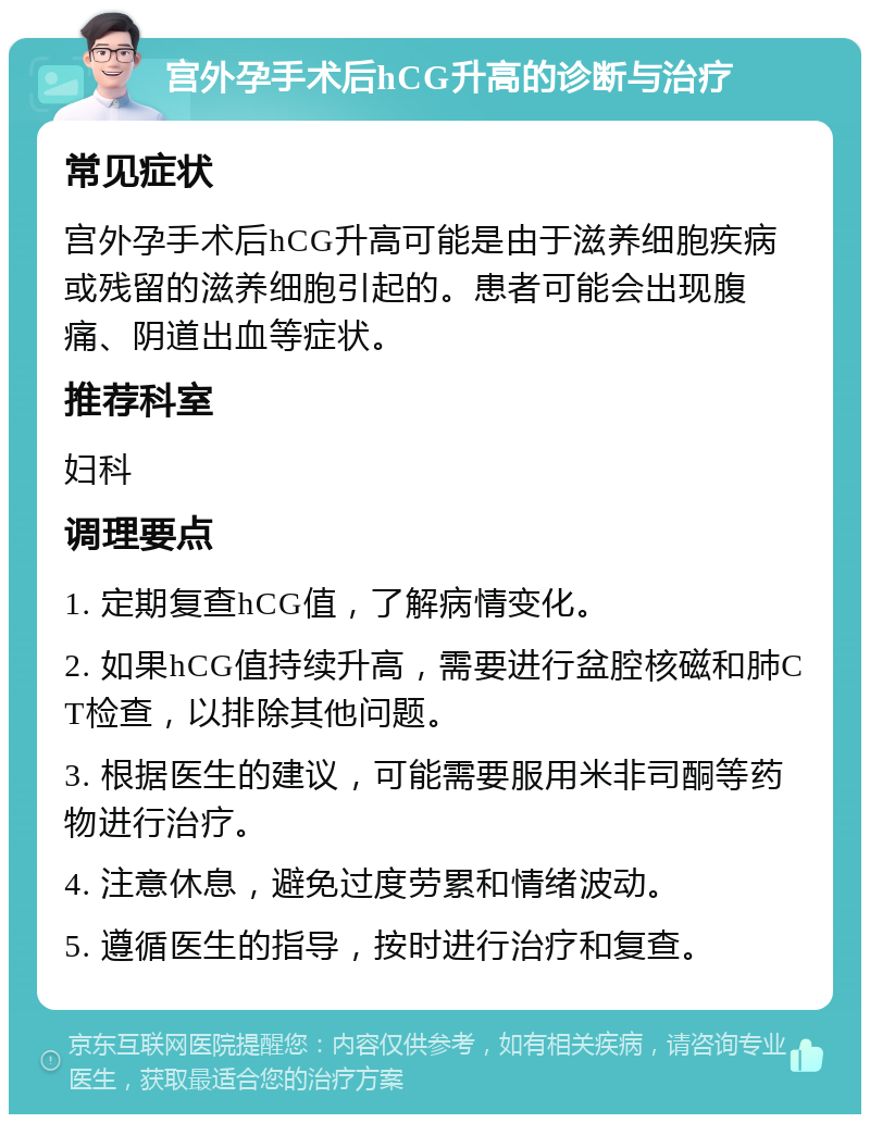 宫外孕手术后hCG升高的诊断与治疗 常见症状 宫外孕手术后hCG升高可能是由于滋养细胞疾病或残留的滋养细胞引起的。患者可能会出现腹痛、阴道出血等症状。 推荐科室 妇科 调理要点 1. 定期复查hCG值，了解病情变化。 2. 如果hCG值持续升高，需要进行盆腔核磁和肺CT检查，以排除其他问题。 3. 根据医生的建议，可能需要服用米非司酮等药物进行治疗。 4. 注意休息，避免过度劳累和情绪波动。 5. 遵循医生的指导，按时进行治疗和复查。