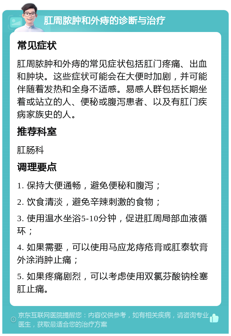 肛周脓肿和外痔的诊断与治疗 常见症状 肛周脓肿和外痔的常见症状包括肛门疼痛、出血和肿块。这些症状可能会在大便时加剧，并可能伴随着发热和全身不适感。易感人群包括长期坐着或站立的人、便秘或腹泻患者、以及有肛门疾病家族史的人。 推荐科室 肛肠科 调理要点 1. 保持大便通畅，避免便秘和腹泻； 2. 饮食清淡，避免辛辣刺激的食物； 3. 使用温水坐浴5-10分钟，促进肛周局部血液循环； 4. 如果需要，可以使用马应龙痔疮膏或肛泰软膏外涂消肿止痛； 5. 如果疼痛剧烈，可以考虑使用双氯芬酸钠栓塞肛止痛。