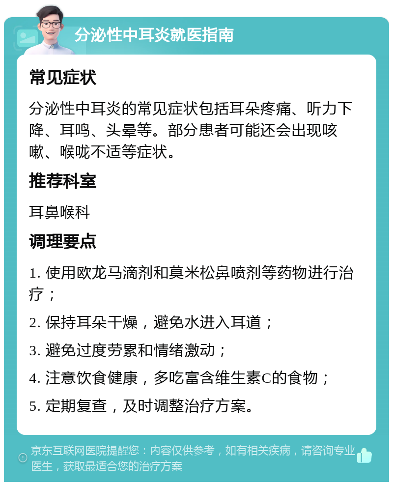 分泌性中耳炎就医指南 常见症状 分泌性中耳炎的常见症状包括耳朵疼痛、听力下降、耳鸣、头晕等。部分患者可能还会出现咳嗽、喉咙不适等症状。 推荐科室 耳鼻喉科 调理要点 1. 使用欧龙马滴剂和莫米松鼻喷剂等药物进行治疗； 2. 保持耳朵干燥，避免水进入耳道； 3. 避免过度劳累和情绪激动； 4. 注意饮食健康，多吃富含维生素C的食物； 5. 定期复查，及时调整治疗方案。