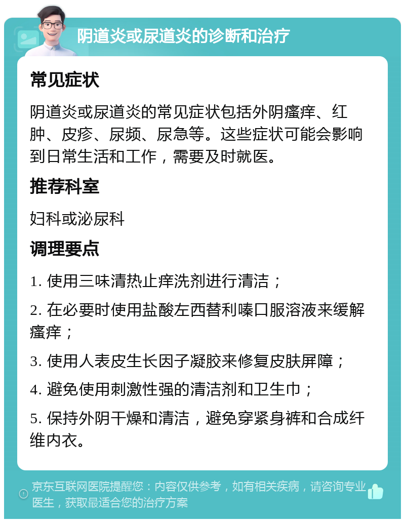 阴道炎或尿道炎的诊断和治疗 常见症状 阴道炎或尿道炎的常见症状包括外阴瘙痒、红肿、皮疹、尿频、尿急等。这些症状可能会影响到日常生活和工作，需要及时就医。 推荐科室 妇科或泌尿科 调理要点 1. 使用三味清热止痒洗剂进行清洁； 2. 在必要时使用盐酸左西替利嗪口服溶液来缓解瘙痒； 3. 使用人表皮生长因子凝胶来修复皮肤屏障； 4. 避免使用刺激性强的清洁剂和卫生巾； 5. 保持外阴干燥和清洁，避免穿紧身裤和合成纤维内衣。