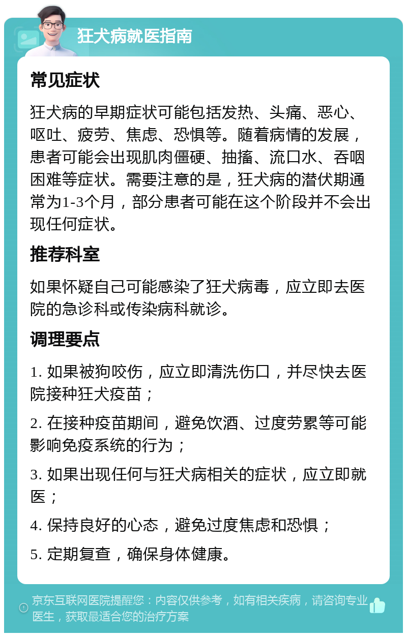 狂犬病就医指南 常见症状 狂犬病的早期症状可能包括发热、头痛、恶心、呕吐、疲劳、焦虑、恐惧等。随着病情的发展，患者可能会出现肌肉僵硬、抽搐、流口水、吞咽困难等症状。需要注意的是，狂犬病的潜伏期通常为1-3个月，部分患者可能在这个阶段并不会出现任何症状。 推荐科室 如果怀疑自己可能感染了狂犬病毒，应立即去医院的急诊科或传染病科就诊。 调理要点 1. 如果被狗咬伤，应立即清洗伤口，并尽快去医院接种狂犬疫苗； 2. 在接种疫苗期间，避免饮酒、过度劳累等可能影响免疫系统的行为； 3. 如果出现任何与狂犬病相关的症状，应立即就医； 4. 保持良好的心态，避免过度焦虑和恐惧； 5. 定期复查，确保身体健康。