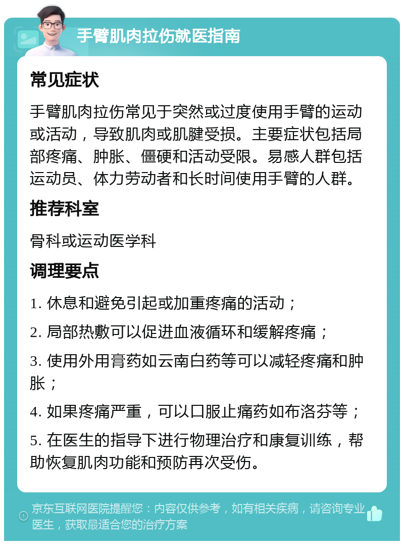 手臂肌肉拉伤就医指南 常见症状 手臂肌肉拉伤常见于突然或过度使用手臂的运动或活动，导致肌肉或肌腱受损。主要症状包括局部疼痛、肿胀、僵硬和活动受限。易感人群包括运动员、体力劳动者和长时间使用手臂的人群。 推荐科室 骨科或运动医学科 调理要点 1. 休息和避免引起或加重疼痛的活动； 2. 局部热敷可以促进血液循环和缓解疼痛； 3. 使用外用膏药如云南白药等可以减轻疼痛和肿胀； 4. 如果疼痛严重，可以口服止痛药如布洛芬等； 5. 在医生的指导下进行物理治疗和康复训练，帮助恢复肌肉功能和预防再次受伤。