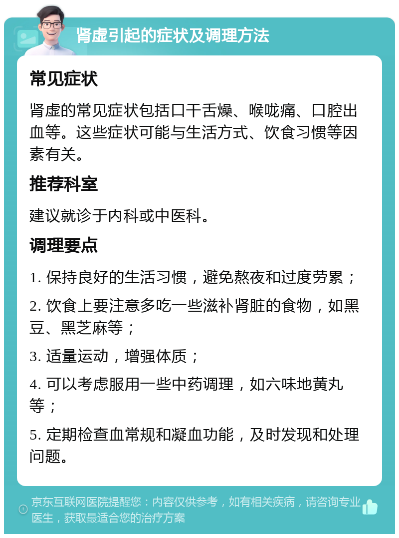 肾虚引起的症状及调理方法 常见症状 肾虚的常见症状包括口干舌燥、喉咙痛、口腔出血等。这些症状可能与生活方式、饮食习惯等因素有关。 推荐科室 建议就诊于内科或中医科。 调理要点 1. 保持良好的生活习惯，避免熬夜和过度劳累； 2. 饮食上要注意多吃一些滋补肾脏的食物，如黑豆、黑芝麻等； 3. 适量运动，增强体质； 4. 可以考虑服用一些中药调理，如六味地黄丸等； 5. 定期检查血常规和凝血功能，及时发现和处理问题。