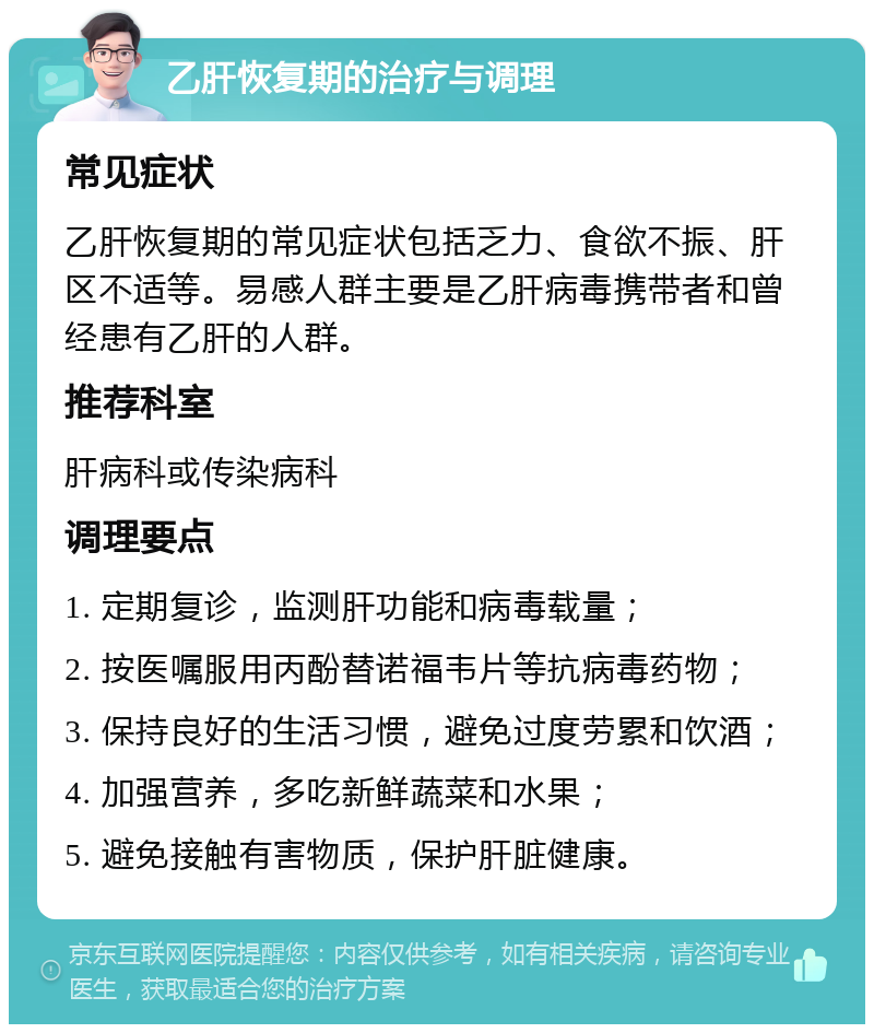 乙肝恢复期的治疗与调理 常见症状 乙肝恢复期的常见症状包括乏力、食欲不振、肝区不适等。易感人群主要是乙肝病毒携带者和曾经患有乙肝的人群。 推荐科室 肝病科或传染病科 调理要点 1. 定期复诊，监测肝功能和病毒载量； 2. 按医嘱服用丙酚替诺福韦片等抗病毒药物； 3. 保持良好的生活习惯，避免过度劳累和饮酒； 4. 加强营养，多吃新鲜蔬菜和水果； 5. 避免接触有害物质，保护肝脏健康。