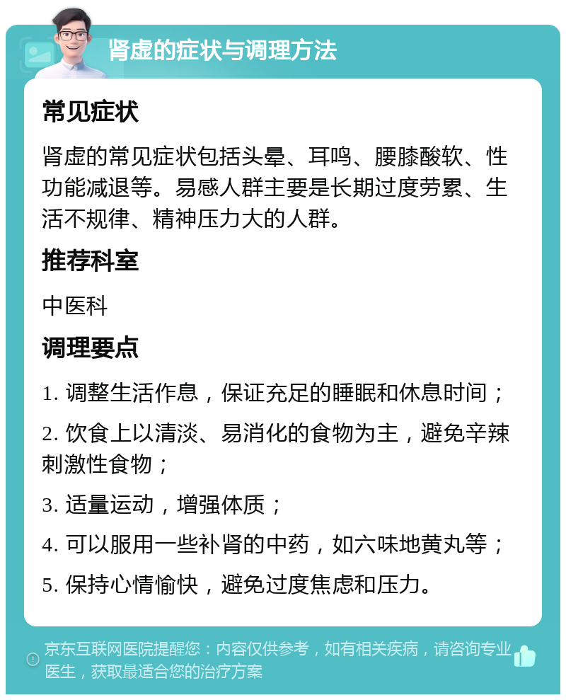 肾虚的症状与调理方法 常见症状 肾虚的常见症状包括头晕、耳鸣、腰膝酸软、性功能减退等。易感人群主要是长期过度劳累、生活不规律、精神压力大的人群。 推荐科室 中医科 调理要点 1. 调整生活作息，保证充足的睡眠和休息时间； 2. 饮食上以清淡、易消化的食物为主，避免辛辣刺激性食物； 3. 适量运动，增强体质； 4. 可以服用一些补肾的中药，如六味地黄丸等； 5. 保持心情愉快，避免过度焦虑和压力。