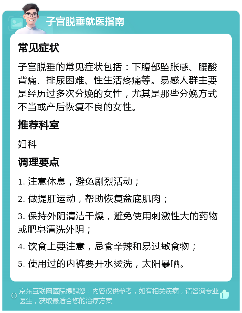 子宫脱垂就医指南 常见症状 子宫脱垂的常见症状包括：下腹部坠胀感、腰酸背痛、排尿困难、性生活疼痛等。易感人群主要是经历过多次分娩的女性，尤其是那些分娩方式不当或产后恢复不良的女性。 推荐科室 妇科 调理要点 1. 注意休息，避免剧烈活动； 2. 做提肛运动，帮助恢复盆底肌肉； 3. 保持外阴清洁干燥，避免使用刺激性大的药物或肥皂清洗外阴； 4. 饮食上要注意，忌食辛辣和易过敏食物； 5. 使用过的内裤要开水烫洗，太阳暴晒。