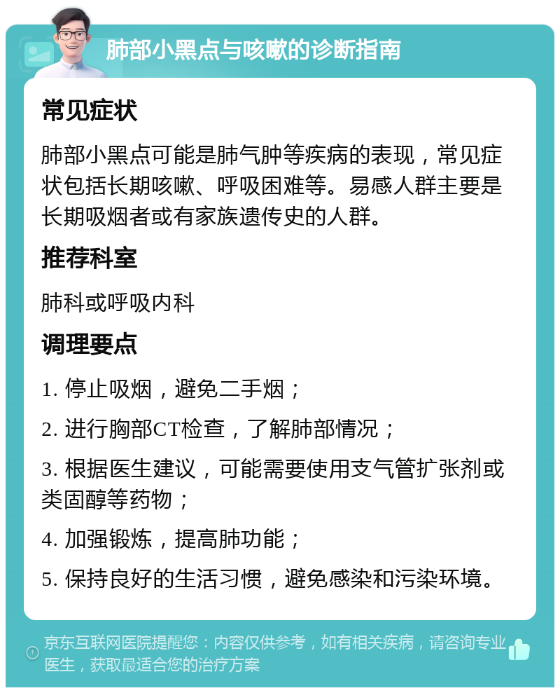 肺部小黑点与咳嗽的诊断指南 常见症状 肺部小黑点可能是肺气肿等疾病的表现，常见症状包括长期咳嗽、呼吸困难等。易感人群主要是长期吸烟者或有家族遗传史的人群。 推荐科室 肺科或呼吸内科 调理要点 1. 停止吸烟，避免二手烟； 2. 进行胸部CT检查，了解肺部情况； 3. 根据医生建议，可能需要使用支气管扩张剂或类固醇等药物； 4. 加强锻炼，提高肺功能； 5. 保持良好的生活习惯，避免感染和污染环境。