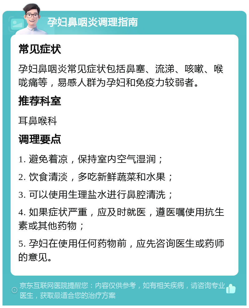 孕妇鼻咽炎调理指南 常见症状 孕妇鼻咽炎常见症状包括鼻塞、流涕、咳嗽、喉咙痛等，易感人群为孕妇和免疫力较弱者。 推荐科室 耳鼻喉科 调理要点 1. 避免着凉，保持室内空气湿润； 2. 饮食清淡，多吃新鲜蔬菜和水果； 3. 可以使用生理盐水进行鼻腔清洗； 4. 如果症状严重，应及时就医，遵医嘱使用抗生素或其他药物； 5. 孕妇在使用任何药物前，应先咨询医生或药师的意见。