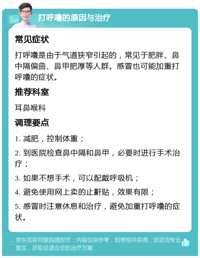 打呼噜的原因与治疗 常见症状 打呼噜是由于气道狭窄引起的，常见于肥胖、鼻中隔偏曲、鼻甲肥厚等人群。感冒也可能加重打呼噜的症状。 推荐科室 耳鼻喉科 调理要点 1. 减肥，控制体重； 2. 到医院检查鼻中隔和鼻甲，必要时进行手术治疗； 3. 如果不想手术，可以配戴呼吸机； 4. 避免使用网上卖的止鼾贴，效果有限； 5. 感冒时注意休息和治疗，避免加重打呼噜的症状。