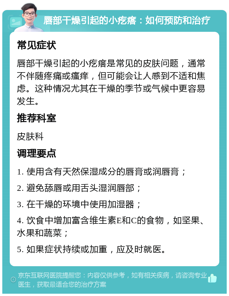 唇部干燥引起的小疙瘩：如何预防和治疗 常见症状 唇部干燥引起的小疙瘩是常见的皮肤问题，通常不伴随疼痛或瘙痒，但可能会让人感到不适和焦虑。这种情况尤其在干燥的季节或气候中更容易发生。 推荐科室 皮肤科 调理要点 1. 使用含有天然保湿成分的唇膏或润唇膏； 2. 避免舔唇或用舌头湿润唇部； 3. 在干燥的环境中使用加湿器； 4. 饮食中增加富含维生素E和C的食物，如坚果、水果和蔬菜； 5. 如果症状持续或加重，应及时就医。