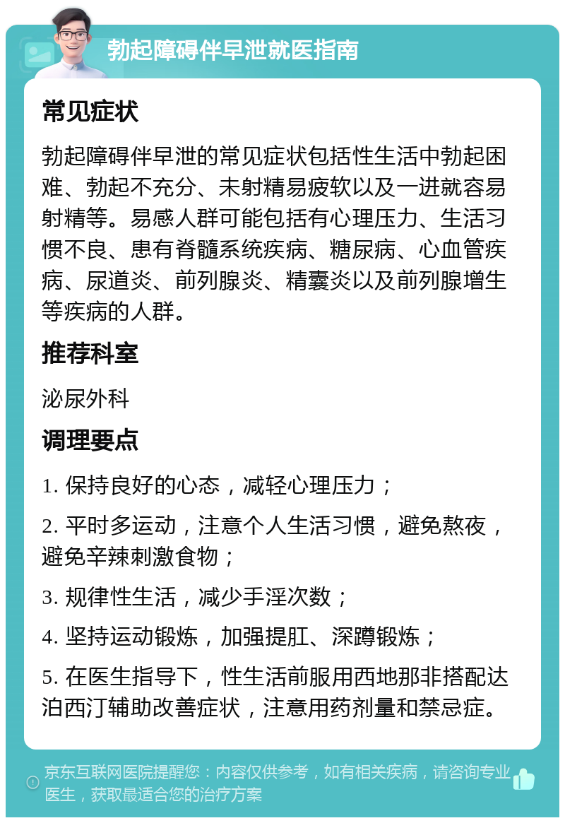 勃起障碍伴早泄就医指南 常见症状 勃起障碍伴早泄的常见症状包括性生活中勃起困难、勃起不充分、未射精易疲软以及一进就容易射精等。易感人群可能包括有心理压力、生活习惯不良、患有脊髓系统疾病、糖尿病、心血管疾病、尿道炎、前列腺炎、精囊炎以及前列腺增生等疾病的人群。 推荐科室 泌尿外科 调理要点 1. 保持良好的心态，减轻心理压力； 2. 平时多运动，注意个人生活习惯，避免熬夜，避免辛辣刺激食物； 3. 规律性生活，减少手淫次数； 4. 坚持运动锻炼，加强提肛、深蹲锻炼； 5. 在医生指导下，性生活前服用西地那非搭配达泊西汀辅助改善症状，注意用药剂量和禁忌症。