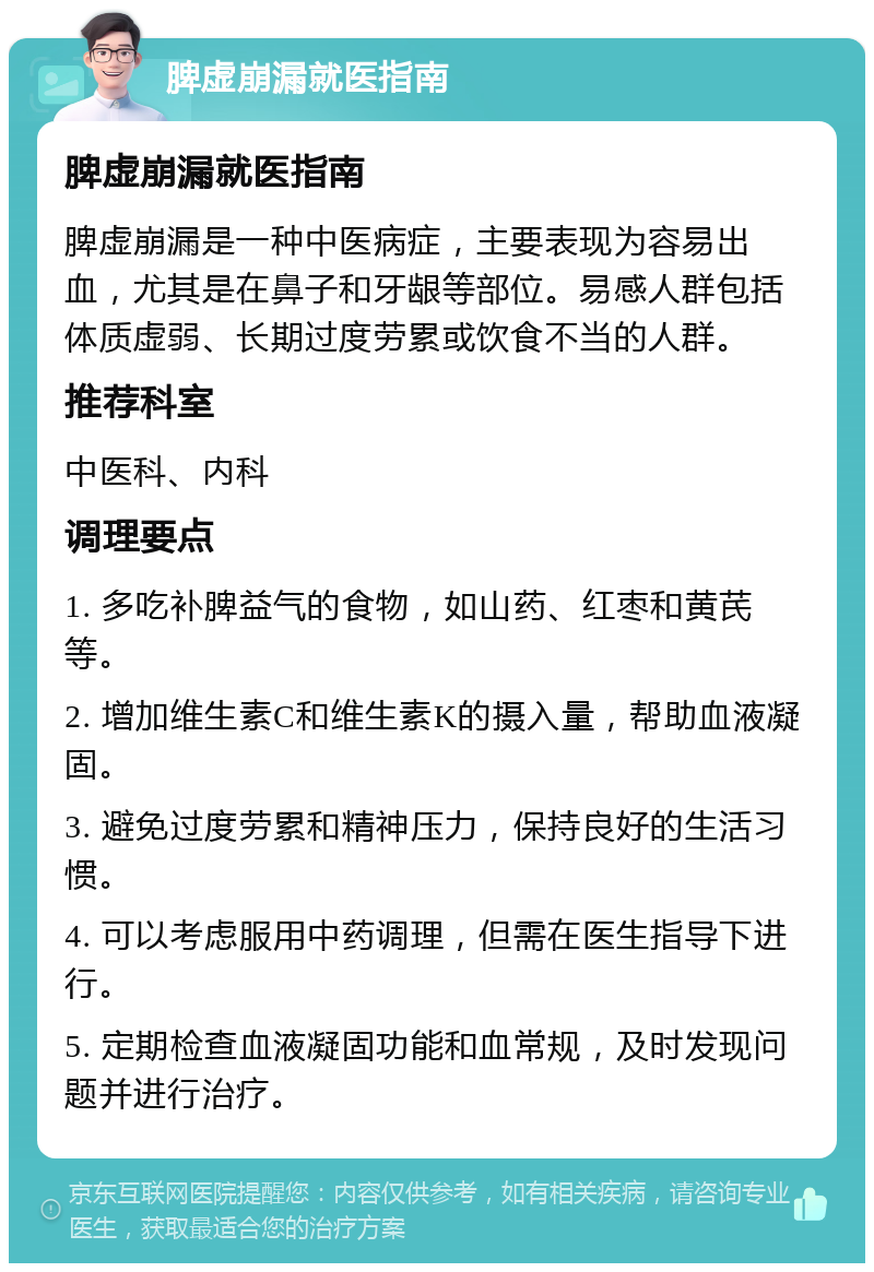 脾虚崩漏就医指南 脾虚崩漏就医指南 脾虚崩漏是一种中医病症，主要表现为容易出血，尤其是在鼻子和牙龈等部位。易感人群包括体质虚弱、长期过度劳累或饮食不当的人群。 推荐科室 中医科、内科 调理要点 1. 多吃补脾益气的食物，如山药、红枣和黄芪等。 2. 增加维生素C和维生素K的摄入量，帮助血液凝固。 3. 避免过度劳累和精神压力，保持良好的生活习惯。 4. 可以考虑服用中药调理，但需在医生指导下进行。 5. 定期检查血液凝固功能和血常规，及时发现问题并进行治疗。