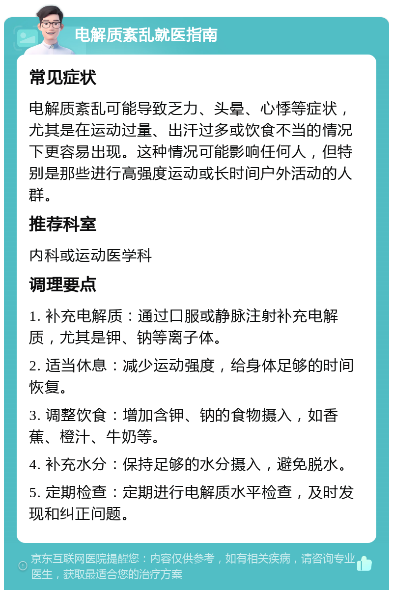 电解质紊乱就医指南 常见症状 电解质紊乱可能导致乏力、头晕、心悸等症状，尤其是在运动过量、出汗过多或饮食不当的情况下更容易出现。这种情况可能影响任何人，但特别是那些进行高强度运动或长时间户外活动的人群。 推荐科室 内科或运动医学科 调理要点 1. 补充电解质：通过口服或静脉注射补充电解质，尤其是钾、钠等离子体。 2. 适当休息：减少运动强度，给身体足够的时间恢复。 3. 调整饮食：增加含钾、钠的食物摄入，如香蕉、橙汁、牛奶等。 4. 补充水分：保持足够的水分摄入，避免脱水。 5. 定期检查：定期进行电解质水平检查，及时发现和纠正问题。