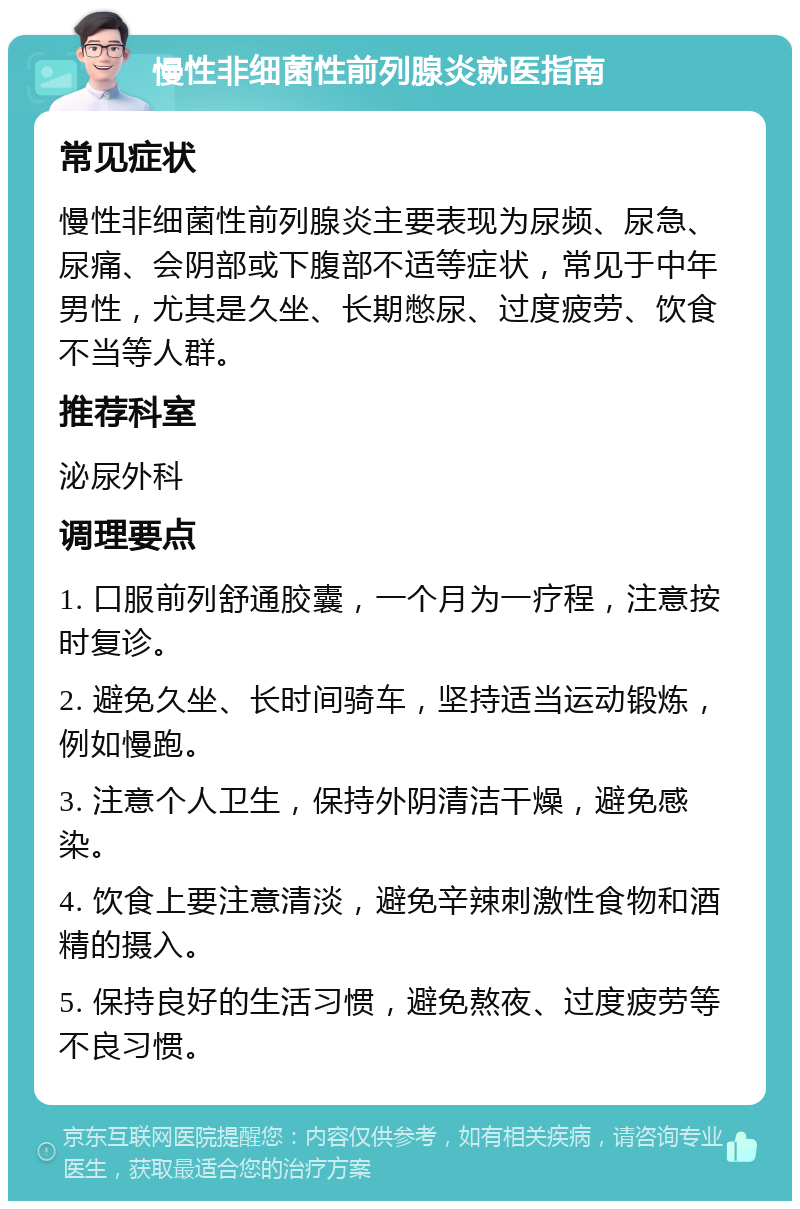 慢性非细菌性前列腺炎就医指南 常见症状 慢性非细菌性前列腺炎主要表现为尿频、尿急、尿痛、会阴部或下腹部不适等症状，常见于中年男性，尤其是久坐、长期憋尿、过度疲劳、饮食不当等人群。 推荐科室 泌尿外科 调理要点 1. 口服前列舒通胶囊，一个月为一疗程，注意按时复诊。 2. 避免久坐、长时间骑车，坚持适当运动锻炼，例如慢跑。 3. 注意个人卫生，保持外阴清洁干燥，避免感染。 4. 饮食上要注意清淡，避免辛辣刺激性食物和酒精的摄入。 5. 保持良好的生活习惯，避免熬夜、过度疲劳等不良习惯。