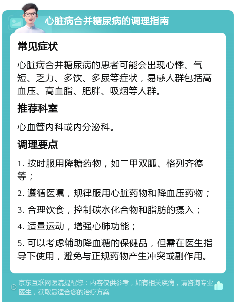 心脏病合并糖尿病的调理指南 常见症状 心脏病合并糖尿病的患者可能会出现心悸、气短、乏力、多饮、多尿等症状，易感人群包括高血压、高血脂、肥胖、吸烟等人群。 推荐科室 心血管内科或内分泌科。 调理要点 1. 按时服用降糖药物，如二甲双胍、格列齐德等； 2. 遵循医嘱，规律服用心脏药物和降血压药物； 3. 合理饮食，控制碳水化合物和脂肪的摄入； 4. 适量运动，增强心肺功能； 5. 可以考虑辅助降血糖的保健品，但需在医生指导下使用，避免与正规药物产生冲突或副作用。