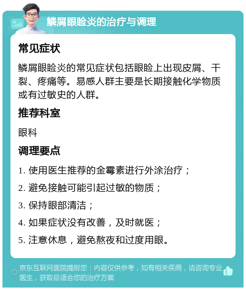 鳞屑眼睑炎的治疗与调理 常见症状 鳞屑眼睑炎的常见症状包括眼睑上出现皮屑、干裂、疼痛等。易感人群主要是长期接触化学物质或有过敏史的人群。 推荐科室 眼科 调理要点 1. 使用医生推荐的金霉素进行外涂治疗； 2. 避免接触可能引起过敏的物质； 3. 保持眼部清洁； 4. 如果症状没有改善，及时就医； 5. 注意休息，避免熬夜和过度用眼。