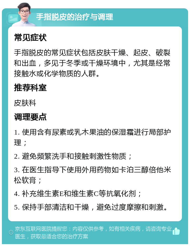 手指脱皮的治疗与调理 常见症状 手指脱皮的常见症状包括皮肤干燥、起皮、破裂和出血，多见于冬季或干燥环境中，尤其是经常接触水或化学物质的人群。 推荐科室 皮肤科 调理要点 1. 使用含有尿素或乳木果油的保湿霜进行局部护理； 2. 避免频繁洗手和接触刺激性物质； 3. 在医生指导下使用外用药物如卡泊三醇倍他米松软膏； 4. 补充维生素E和维生素C等抗氧化剂； 5. 保持手部清洁和干燥，避免过度摩擦和刺激。