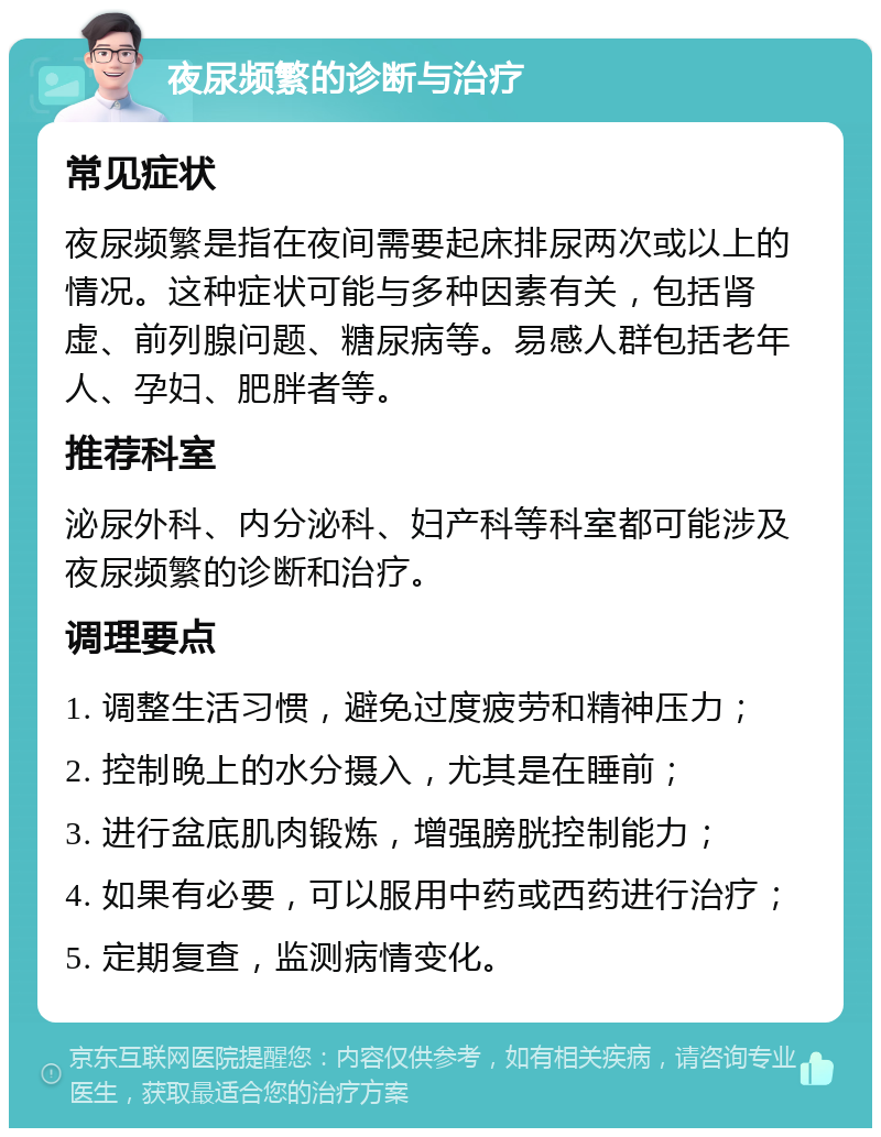 夜尿频繁的诊断与治疗 常见症状 夜尿频繁是指在夜间需要起床排尿两次或以上的情况。这种症状可能与多种因素有关，包括肾虚、前列腺问题、糖尿病等。易感人群包括老年人、孕妇、肥胖者等。 推荐科室 泌尿外科、内分泌科、妇产科等科室都可能涉及夜尿频繁的诊断和治疗。 调理要点 1. 调整生活习惯，避免过度疲劳和精神压力； 2. 控制晚上的水分摄入，尤其是在睡前； 3. 进行盆底肌肉锻炼，增强膀胱控制能力； 4. 如果有必要，可以服用中药或西药进行治疗； 5. 定期复查，监测病情变化。