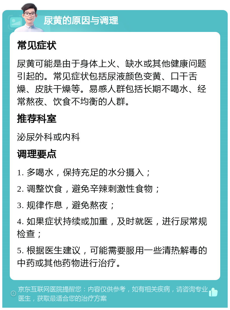 尿黄的原因与调理 常见症状 尿黄可能是由于身体上火、缺水或其他健康问题引起的。常见症状包括尿液颜色变黄、口干舌燥、皮肤干燥等。易感人群包括长期不喝水、经常熬夜、饮食不均衡的人群。 推荐科室 泌尿外科或内科 调理要点 1. 多喝水，保持充足的水分摄入； 2. 调整饮食，避免辛辣刺激性食物； 3. 规律作息，避免熬夜； 4. 如果症状持续或加重，及时就医，进行尿常规检查； 5. 根据医生建议，可能需要服用一些清热解毒的中药或其他药物进行治疗。