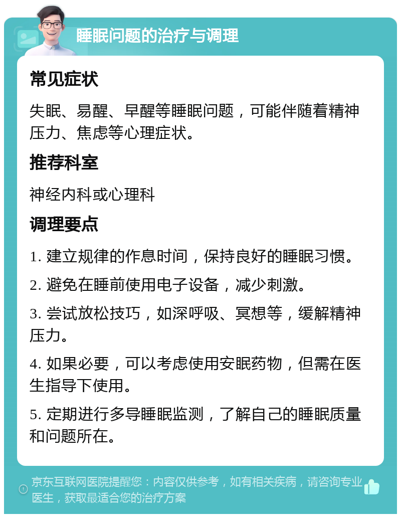 睡眠问题的治疗与调理 常见症状 失眠、易醒、早醒等睡眠问题，可能伴随着精神压力、焦虑等心理症状。 推荐科室 神经内科或心理科 调理要点 1. 建立规律的作息时间，保持良好的睡眠习惯。 2. 避免在睡前使用电子设备，减少刺激。 3. 尝试放松技巧，如深呼吸、冥想等，缓解精神压力。 4. 如果必要，可以考虑使用安眠药物，但需在医生指导下使用。 5. 定期进行多导睡眠监测，了解自己的睡眠质量和问题所在。