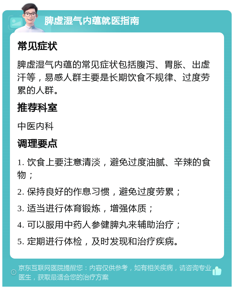 脾虚湿气内蕴就医指南 常见症状 脾虚湿气内蕴的常见症状包括腹泻、胃胀、出虚汗等，易感人群主要是长期饮食不规律、过度劳累的人群。 推荐科室 中医内科 调理要点 1. 饮食上要注意清淡，避免过度油腻、辛辣的食物； 2. 保持良好的作息习惯，避免过度劳累； 3. 适当进行体育锻炼，增强体质； 4. 可以服用中药人参健脾丸来辅助治疗； 5. 定期进行体检，及时发现和治疗疾病。