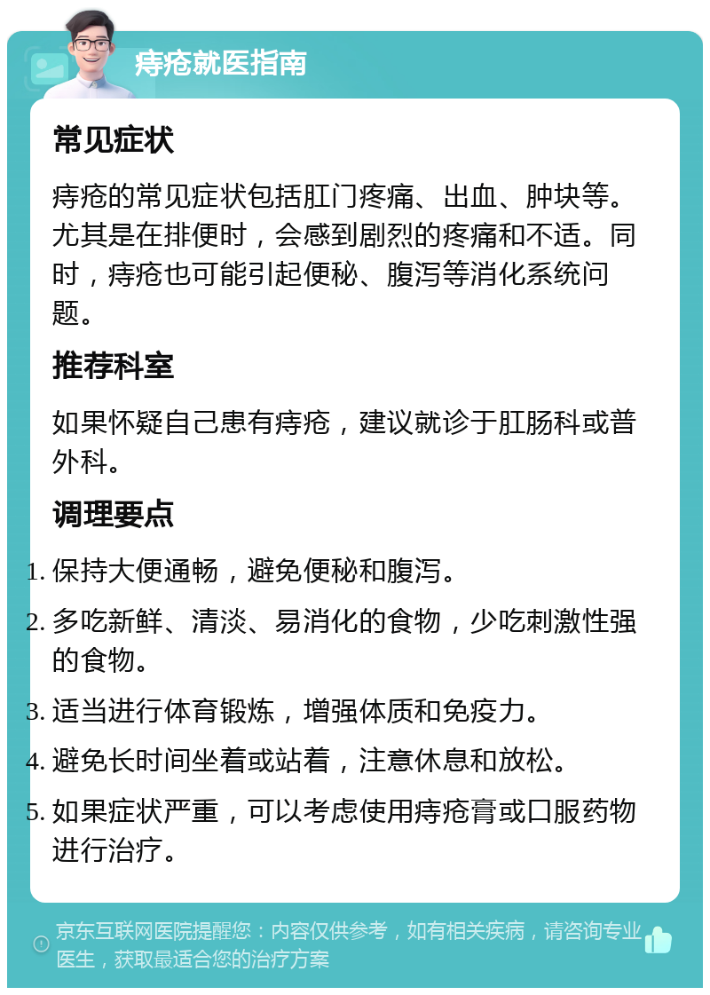 痔疮就医指南 常见症状 痔疮的常见症状包括肛门疼痛、出血、肿块等。尤其是在排便时，会感到剧烈的疼痛和不适。同时，痔疮也可能引起便秘、腹泻等消化系统问题。 推荐科室 如果怀疑自己患有痔疮，建议就诊于肛肠科或普外科。 调理要点 保持大便通畅，避免便秘和腹泻。 多吃新鲜、清淡、易消化的食物，少吃刺激性强的食物。 适当进行体育锻炼，增强体质和免疫力。 避免长时间坐着或站着，注意休息和放松。 如果症状严重，可以考虑使用痔疮膏或口服药物进行治疗。