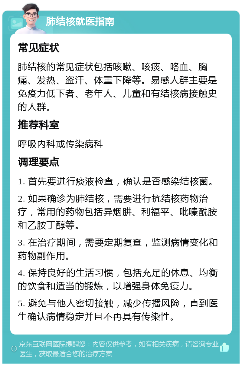 肺结核就医指南 常见症状 肺结核的常见症状包括咳嗽、咳痰、咯血、胸痛、发热、盗汗、体重下降等。易感人群主要是免疫力低下者、老年人、儿童和有结核病接触史的人群。 推荐科室 呼吸内科或传染病科 调理要点 1. 首先要进行痰液检查，确认是否感染结核菌。 2. 如果确诊为肺结核，需要进行抗结核药物治疗，常用的药物包括异烟肼、利福平、吡嗪酰胺和乙胺丁醇等。 3. 在治疗期间，需要定期复查，监测病情变化和药物副作用。 4. 保持良好的生活习惯，包括充足的休息、均衡的饮食和适当的锻炼，以增强身体免疫力。 5. 避免与他人密切接触，减少传播风险，直到医生确认病情稳定并且不再具有传染性。