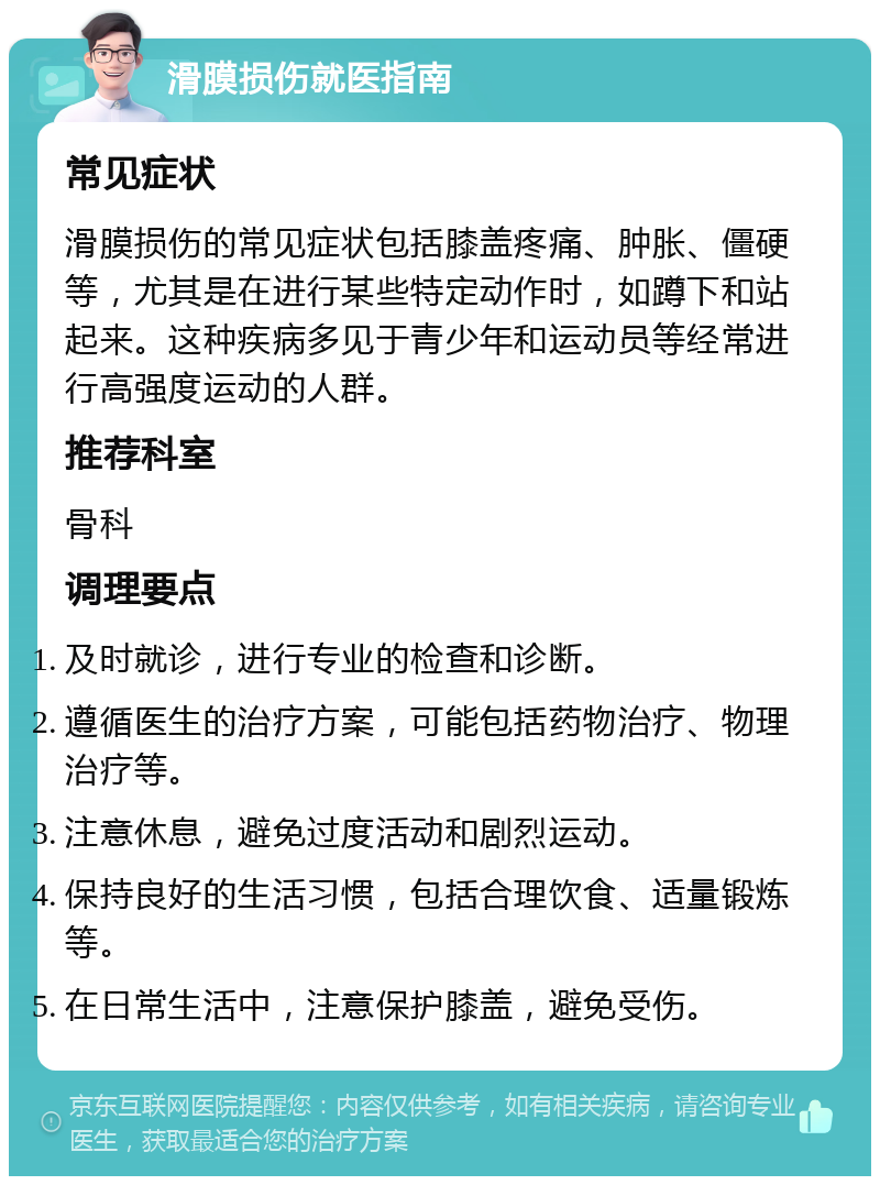 滑膜损伤就医指南 常见症状 滑膜损伤的常见症状包括膝盖疼痛、肿胀、僵硬等，尤其是在进行某些特定动作时，如蹲下和站起来。这种疾病多见于青少年和运动员等经常进行高强度运动的人群。 推荐科室 骨科 调理要点 及时就诊，进行专业的检查和诊断。 遵循医生的治疗方案，可能包括药物治疗、物理治疗等。 注意休息，避免过度活动和剧烈运动。 保持良好的生活习惯，包括合理饮食、适量锻炼等。 在日常生活中，注意保护膝盖，避免受伤。