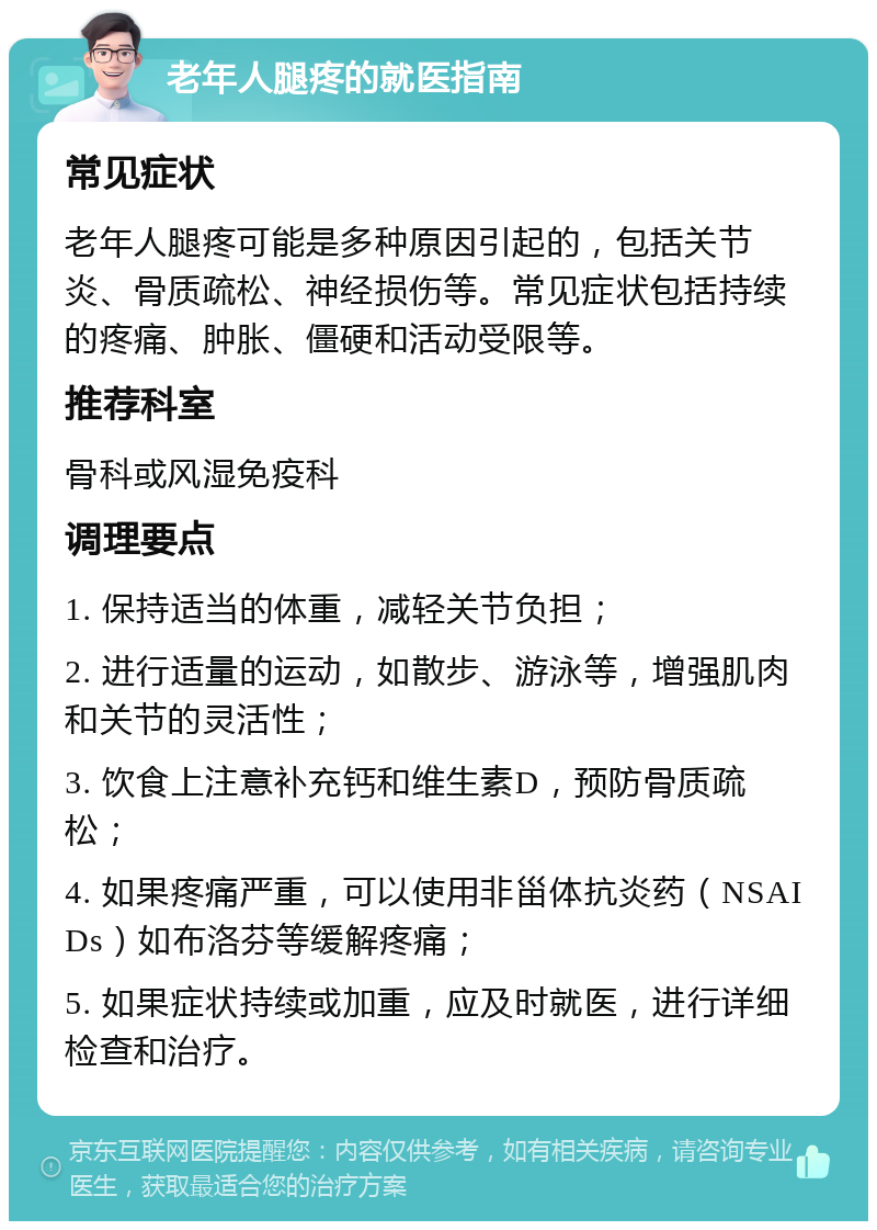 老年人腿疼的就医指南 常见症状 老年人腿疼可能是多种原因引起的，包括关节炎、骨质疏松、神经损伤等。常见症状包括持续的疼痛、肿胀、僵硬和活动受限等。 推荐科室 骨科或风湿免疫科 调理要点 1. 保持适当的体重，减轻关节负担； 2. 进行适量的运动，如散步、游泳等，增强肌肉和关节的灵活性； 3. 饮食上注意补充钙和维生素D，预防骨质疏松； 4. 如果疼痛严重，可以使用非甾体抗炎药（NSAIDs）如布洛芬等缓解疼痛； 5. 如果症状持续或加重，应及时就医，进行详细检查和治疗。