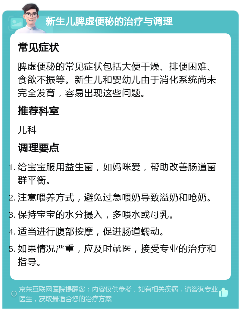 新生儿脾虚便秘的治疗与调理 常见症状 脾虚便秘的常见症状包括大便干燥、排便困难、食欲不振等。新生儿和婴幼儿由于消化系统尚未完全发育，容易出现这些问题。 推荐科室 儿科 调理要点 给宝宝服用益生菌，如妈咪爱，帮助改善肠道菌群平衡。 注意喂养方式，避免过急喂奶导致溢奶和呛奶。 保持宝宝的水分摄入，多喂水或母乳。 适当进行腹部按摩，促进肠道蠕动。 如果情况严重，应及时就医，接受专业的治疗和指导。