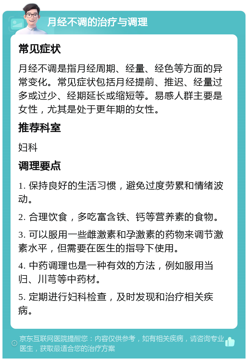 月经不调的治疗与调理 常见症状 月经不调是指月经周期、经量、经色等方面的异常变化。常见症状包括月经提前、推迟、经量过多或过少、经期延长或缩短等。易感人群主要是女性，尤其是处于更年期的女性。 推荐科室 妇科 调理要点 1. 保持良好的生活习惯，避免过度劳累和情绪波动。 2. 合理饮食，多吃富含铁、钙等营养素的食物。 3. 可以服用一些雌激素和孕激素的药物来调节激素水平，但需要在医生的指导下使用。 4. 中药调理也是一种有效的方法，例如服用当归、川芎等中药材。 5. 定期进行妇科检查，及时发现和治疗相关疾病。