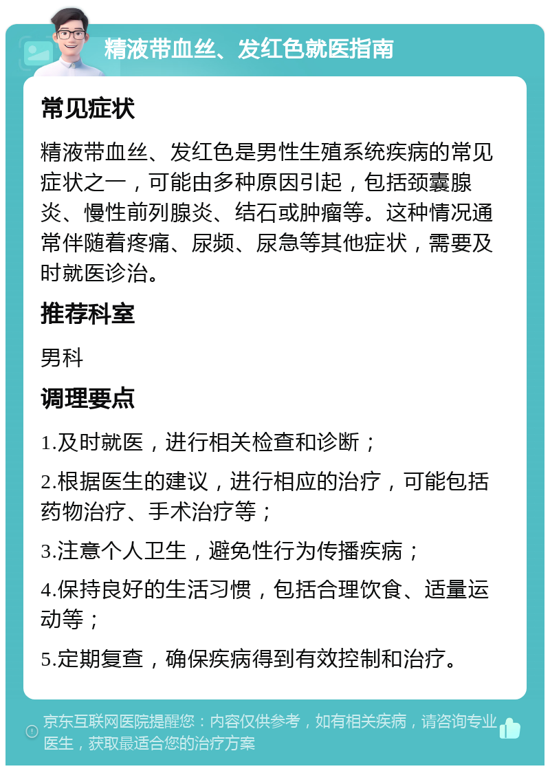 精液带血丝、发红色就医指南 常见症状 精液带血丝、发红色是男性生殖系统疾病的常见症状之一，可能由多种原因引起，包括颈囊腺炎、慢性前列腺炎、结石或肿瘤等。这种情况通常伴随着疼痛、尿频、尿急等其他症状，需要及时就医诊治。 推荐科室 男科 调理要点 1.及时就医，进行相关检查和诊断； 2.根据医生的建议，进行相应的治疗，可能包括药物治疗、手术治疗等； 3.注意个人卫生，避免性行为传播疾病； 4.保持良好的生活习惯，包括合理饮食、适量运动等； 5.定期复查，确保疾病得到有效控制和治疗。